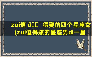 zui
值 🐴 得娶的四个星座女(zui
值得嫁的星座男di一
星座)